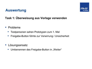 Auswertung Task 1: Überweisung aus Vorlage verwenden Probleme Testpersonen sahen Prototypen zum 1. Mal Freigabe-Button führte zur Verwirrung / Unsicherheit Lösungsansatz Umbenennen des Freigabe-Button in „Weiter“ 