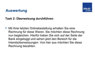 Auswertung Task 2: Überweisung durchführen Mit Ihrer letzten Onlinebestellung erhalten Sie eine Rechnung für diese Waren. Sie möchten diese Rechnung nun begleichen. Hierfür haben Sie sich auf der Seite der Bank eingeloggt und sehen jetzt den Bereich für die Inlandsüberweisungen. Von hier aus möchten Sie diese Rechnung bezahlen.  