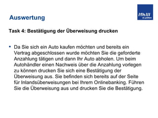 Auswertung Task 4: Bestätigung der Überweisung drucken Da Sie sich ein Auto kaufen möchten und bereits ein Vertrag abgeschlossen wurde möchten Sie die geforderte Anzahlung tätigen und dann Ihr Auto abholen. Um beim Autohändler einen Nachweis über die Anzahlung vorlegen zu können drucken Sie sich eine Bestätigung der Überweisung aus. Sie befinden sich bereits auf der Seite für Inlandsüberweisungen bei Ihrem Onlinebanking. Führen Sie die Überweisung aus und drucken Sie die Bestätigung. 