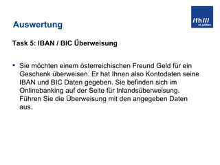 Auswertung Task 5: IBAN / BIC Überweisung Sie möchten einem österreichischen Freund Geld für ein Geschenk überweisen. Er hat Ihnen also Kontodaten seine IBAN und BIC Daten gegeben. Sie befinden sich im Onlinebanking auf der Seite für Inlandsüberweisung. Führen Sie die Überweisung mit den angegeben Daten aus. 