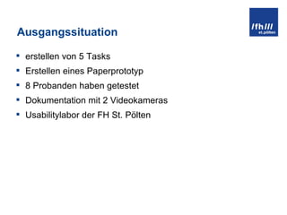 Ausgangssituation erstellen von 5 Tasks Erstellen eines Paperprototyp 8 Probanden haben getestet Dokumentation mit 2 Videokameras Usabilitylabor der FH St. Pölten 