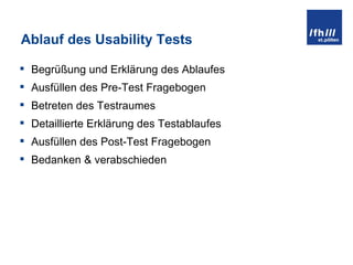 Ablauf des Usability Tests Begrüßung und Erklärung des Ablaufes Ausfüllen des Pre-Test Fragebogen Betreten des Testraumes Detaillierte Erklärung des Testablaufes Ausfüllen des Post-Test Fragebogen Bedanken & verabschieden 