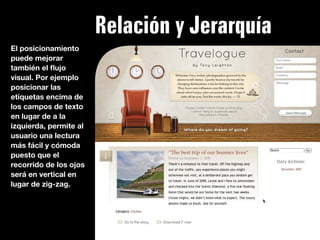 Relación y Jerarquía
El posicionamiento
puede mejorar
también el ﬂujo
visual. Por ejemplo
posicionar las
etiquetas encima de
los campos de texto
en lugar de a la
izquierda, permite al
usuario una lectura
más fácil y cómoda
puesto que el
recorrido de los ojos
será en vertical en
lugar de zig-zag.
 