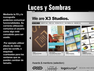 Luces y Sombras
Mediante la FX y la
iconografía
podemos comunicar
funcionalidades. Su
correcta utilización
comunica al usuario
como algo está
concebido para ser
usado.

 Por ejemplo utilizar
efecto de relieve
para los scrolls, o
esquinas
cuarteadas para las
ventanas que se
pueden cambiar de
tamaño.
 