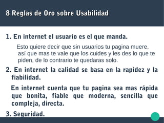 8 Reglas de Oro sobre Usabilidad8 Reglas de Oro sobre Usabilidad
1. En internet el usuario es el que manda.
Esto quiere decir que sin usuarios tu pagina muere,
así que mas te vale que los cuides y les des lo que te
piden, de lo contrario te quedaras solo.
2. En internet la calidad se basa en la rapidez y la
fiabilidad.
En internet cuenta que tu pagina sea mas rápida
que bonita, fiable que moderna, sencilla que
compleja, directa.
3. Seguridad.
 