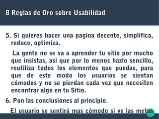 8 Reglas de Oro sobre Usabilidad8 Reglas de Oro sobre Usabilidad
5. Si quieres hacer una pagina decente, simplifica,
reduce, optimiza.
La gente no se va a aprender tu sitio por mucho
que insistas, así que por lo menos hazlo sencillo,
reutiliza todos los elementos que puedas, para
que de este modo los usuarios se sientan
cómodos y no se pierdan cada vez que necesiten
encontrar algo en tu Sitio.
6. Pon las conclusiones al principio.
El usuario se sentirá mas cómodo si ve las metas
 