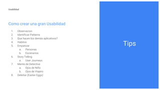 Usabilidad
Como crear una gran Usabilidad
1. Observacion
2. Identificar Patterns
3. Que hacen los demás aplicativos?
4. Habitos
5. Empatizar
a. Personas
b. Escenarios
6. Story Telling
a. User Journeys
7. Mente de Detective
a. Ojos de Niño
b. Ojos de Viajero
8. Deleitar (Easter Eggs)
Tips
 