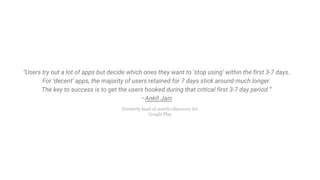 “Users try out a lot of apps but decide which ones they want to ‘stop using’ within the first 3-7 days.
For ‘decent’ apps, the majority of users retained for 7 days stick around much longer.
The key to success is to get the users hooked during that critical first 3-7 day period.”
–Ankit Jain
Formerly head of search+discovery for
Google Play
 