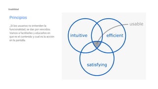 Principios
_Si los usuarios no entienden la
funcionalidad, se dan por vencidos.
Vamos a facilitarles y educarlos en
que es el contenido y cual es la acción
en la pantalla.
Usabilidad
 