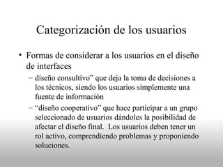 Categorización de los usuarios
• Formas de considerar a los usuarios en el diseño
de interfaces
– diseño consultivo” que deja la toma de decisiones a
los técnicos, siendo los usuarios simplemente una
fuente de información
– “diseño cooperativo” que hace participar a un grupo
seleccionado de usuarios dándoles la posibilidad de
afectar el diseño final. Los usuarios deben tener un
rol activo, comprendiendo problemas y proponiendo
soluciones.
 