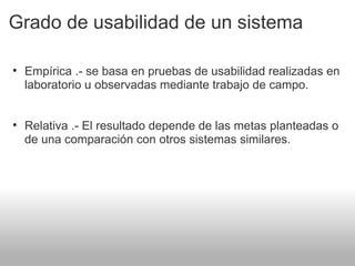 Grado de usabilidad de un sistema
• Empírica .- se basa en pruebas de usabilidad realizadas en
laboratorio u observadas mediante trabajo de campo.
• Relativa .- El resultado depende de las metas planteadas o
de una comparación con otros sistemas similares.
 