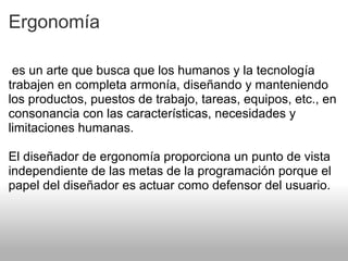 Ergonomía
es un arte que busca que los humanos y la tecnología
trabajen en completa armonía, diseñando y manteniendo
los productos, puestos de trabajo, tareas, equipos, etc., en
consonancia con las características, necesidades y
limitaciones humanas.
El diseñador de ergonomía proporciona un punto de vista
independiente de las metas de la programación porque el
papel del diseñador es actuar como defensor del usuario.
 