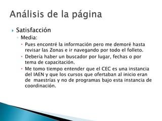    Satisfacción
    ◦ Media:
      Pues encontré la información pero me demoré hasta
       revisar las Zonas e ir navegando por todo el folleto.
      Debería haber un buscador por lugar, fechas o por
       tema de capacitación.
      Me tomo tiempo entender que el CEC es una instancia
       del IAEN y que los cursos que ofertaban al inicio eran
       de maestrías y no de programas bajo esta instancia de
       coordinación.
 