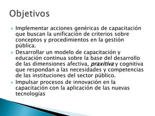    Implementar acciones genéricas de capacitación
    que buscan la unificación de criterios sobre
    conceptos y procedimientos en la gestión
    pública.
   Desarrollar un modelo de capacitación y
    educación continua sobre la base del desarrollo
    de las dimensiones afectiva, praxitiva y cognitiva
    que respondan a las necesidades y competencias
    de las instituciones del sector público.
   Impulsar procesos de innovación en la
    capacitación con la aplicación de las nuevas
    tecnologías
 