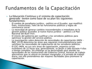    La Educación Continua y el sistema de capacitación
    generado tienen como base de su plan los siguientes
    fundamentos:
    ◦ El cambio de paradigma jurídico – político en el Ecuador, que modificó:
      fines, instituciones, roles de los funcionarios públicos y reglas de
      convivencia social.
    ◦ La necesidad de generar cambios trascendentales e inmediatos en la
      gestión pública ajustados al nuevo marco jurídico – político y al Plan
      Nacional del Buen Vivir.
    ◦ El interés del gobierno por cualificar a los servidores públicos para
      optimizar la gestión del servicio público.
    ◦ La investigación sobre detección de necesidades de capacitación (IAEN –
      INEC 2010) determina las áreas que requieren instrumentalizarse para
      satisfacer las necesidades de capacitación de los servidores públicos.
    ◦ El CEC-IAEN, en sus seis áreas de capacitación, organiza cursos
      estándares de 32 horas que, generalmente, se llevan a cabo durante 4 días
      a tiempo completo. Sin embargo se ha desarrollado para atender las
      necesidades de las instituciones del Gobierno Central, horarios de trabajo
      alternativos que se ubican en tiempos marginales a la jornada de trabajo
      diaria, con ello pretendemos dar mayores facilidades para promover la
      capacitación.
 