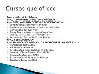 Programa Germánico Salgado
NIVEL 1: FUNDAMENTOS DEL SERVICIO PÚBLICO
Área: GOBERNABILIDAD, DERECHO Y DEMOCRACIA Cursos:
 Constitución para servidores Públicos
 Fundamentos jurídicos de la Contratación Pública
 Plan Nacional del Buen Vivir
 Ética y Transparencia en la gestión pública
 Participación Ciudadana y Control Social
 Herramientas Básicas de Gestión Pública
NIVEL 2: ESPECIALIZACIÓN
Área: PLANIFICACIÓN DESARROLLO Y PROYECTOS DE INVERSIÓN Cursos:
 Planificación Institucional
 Planificación Territorial
 Introducción a la Pre inversión en el Ecuador
 Inversión Pública (formato SENPLADES)
 Finanzas Públicas para GADS
 Sistema Nacional de Finanzas Públicas
 Estadística Básica con SPSS
 