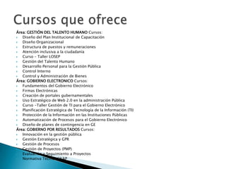 Área: GESTIÓN DEL TALENTO HUMANO Cursos:
  Diseño del Plan Institucional de Capacitación
  Diseño Organizacional
  Estructura de puestos y remuneraciones
  Atención inclusiva a la ciudadanía
  Curso – Taller LOSEP
  Gestión del Talento Humano
  Desarrollo Personal para la Gestión Pública
  Control Interno
  Control y Administración de Bienes
Área: GOBIERNO ELECTRONICO Cursos:
  Fundamentos del Gobierno Electrónico
  Firmas Electrónicas
  Creación de portales gubernamentales
  Uso Estratégico de Web 2.0 en la administración Pública
  Curso -Taller Gestión de TI para el Gobierno Electrónico
  Planificación Estratégica de Tecnología de la Información (TI)
  Protección de la Información en las Instituciones Públicas
  Automatización de Procesos para el Gobierno Electrónico
  Diseño de planes de contingencia en GE
Área: GOBIERNO POR RESULTADOS Cursos:
  Innovación en la gestión pública
  Gestión Estratégica y GPR
  Gestión de Procesos
  Gestión de Proyectos (PMP)
  Evaluación y Seguimiento a Proyectos
  Normativa Técnica SNAP
 