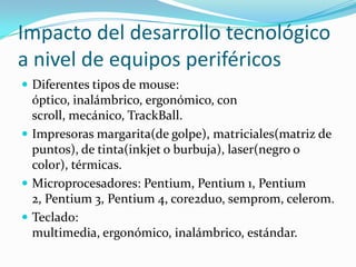 Impacto del desarrollo tecnológico a nivel de equipos periféricosDiferentes tipos de mouse: óptico, inalámbrico, ergonómico, con scroll, mecánico, TrackBall. Impresoras margarita(de golpe), matriciales(matriz de puntos), de tinta(inkjet o burbuja), laser(negro o color), térmicas. Microprocesadores: Pentium, Pentium 1, Pentium 2, Pentium 3, Pentium 4, core2duo, semprom, celerom.Teclado: multimedia, ergonómico, inalámbrico, estándar. 