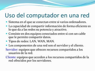 Uso del computador en una redSistema en el que se conectan entre si varios ordenadores.La capacidad de compartir información de forma eficiente es lo que da a las redes su potencia y atractivo.Consiste en dos equipos conectados entre si con un cable que le permite compartir datos.Tipos de redes: LAN, WAN, MAN.Los componentes de una red son el servidor y el cliente.Servidor: equipos que ofrecen recursos compartidos a los usuarios de la red.Cliente: equipos que acceden a los recursos compartidos de la red ofrecidos por los servidores.