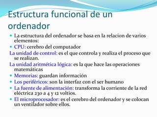Estructura funcional de un ordenadorLa estructura del ordenador se basa en la relacion de varios elementos:CPU: cerebro del computadorLa unidad de control: es el que controla y realiza el proceso que se realizan.La unidad aritmética lógica: es la que hace las operaciones matemáticasMemorias: guardan información Los periféricos: son la interfaz con el ser humanoLa fuente de alimentación: transforma la corriente de la red eléctrica 230 a 4 y 12 voltios.El microprocesador: es el cerebro del ordenador y se colocan un ventilador sobre ellos.