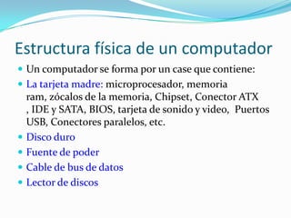 Estructura física de un computadorUn computador se forma por un case que contiene:La tarjeta madre: microprocesador, memoria ram, zócalos de la memoria, Chipset, Conector ATX , IDE y SATA, BIOS, tarjeta de sonido y video,  Puertos USB, Conectores paralelos, etc. Disco duroFuente de poderCable de bus de datosLector de discos
