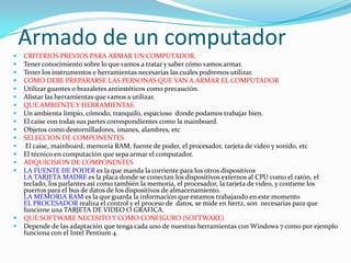 Armado de un computadorCRITERIOS PREVIOS PARA ARMAR UN COMPUTADOR.Tener conocimiento sobre lo que vamos a tratar y saber cómo vamos armar.Tener los instrumentos e herramientas necesarias las cuales podremos utilizar.COMO DEBE PREPARARSE LAS PERSONAS QUE VAN A ARMAR EL COMPUTADORUtilizar guantes o brazaletes antiestéticos como precaución.Alistar las herramientas que vamos a utilizar. QUE AMBIENTE Y HERRAMIENTAS Un ambienta limpio, cómodo, tranquilo, espacioso  donde podamos trabajar bien.El caise con todas sus partes correspondientes como la mainboard.Objetos como destornilladores, imanes, alambres, etcSELECCION DE COMPONENTES El caise, mainboard, memoria RAM, fuente de poder, el procesador, tarjeta de video y sonido, etcEl técnico en computación que sepa armar el computador.ADQUICISION DE COMPONENTESLA FUENTE DE PODER es la que manda la corriente para los otros dispositivos LA TARJETA MADRE es la placa donde se conectan los dispositivos externos al CPU como el ratón, el teclado, los parlantes así como también la memoria, el procesador, la tarjeta de video, y contiene los puertos para el bus de datos de los dispositivos de almacenamiento.LA MEMORIA RAM es la que guarda la información que estamos trabajando en este momentoEL PROCESADOR realiza el control y el proceso de  datos, se mide en hertz, son  necesarias para que funcione una TARJETA DE VIDEO O GRAFICA.QUE SOFTWARE NECESITO Y COMO CONFIGURO (SOFTWARE) Depende de las adaptación que tenga cada uno de nuestras herramientas con Windows 7 como por ejemplo  funciona con el Intel Pentium 4. 