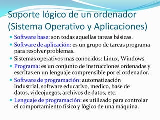 Soporte lógico de un ordenador (Sistema Operativo y Aplicaciones)Software base: son todas aquellas tareas básicas.Software de aplicación: es un grupo de tareas programa para resolver problemas.Sistemas operativos mas conocidos: Linux, Windows.Programa: es un conjunto de instrucciones ordenadas y escritas en un lenguaje comprensible por el ordenador.Software de programación: automatización industrial, software educativo, medico, base de datos, videojuegos, archivos de datos, etc.Lenguaje de programación: es utilizado para controlar el comportamiento físico y lógico de una máquina.