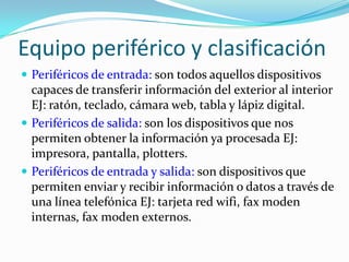 Equipo periférico y clasificaciónPeriféricos de entrada: son todos aquellos dispositivos capaces de transferir información del exterior al interior EJ: ratón, teclado, cámara web, tabla y lápiz digital.Periféricos de salida: son los dispositivos que nos permiten obtener la información ya procesada EJ: impresora, pantalla, plotters.Periféricos de entrada y salida: son dispositivos que permiten enviar y recibir información o datos a través de una línea telefónica EJ: tarjeta red wifi, fax moden internas, fax moden externos.