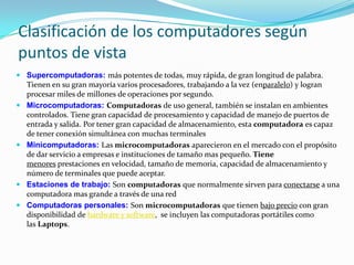 Clasificación de los computadores según puntos de vistaSupercomputadoras: más potentes de todas, muy rápida, de gran longitud de palabra. Tienen en su gran mayoría varios procesadores, trabajando a la vez (enparalelo) y logran procesar miles de millones de operaciones por segundo.Microcomputadoras: Computadoras de uso general, también se instalan en ambientes controlados. Tiene gran capacidad de procesamiento y capacidad de manejo de puertos de entrada y salida. Por tener gran capacidad de almacenamiento, esta computadora es capaz de tener conexión simultánea con muchas terminales Minicomputadoras: Las microcomputadoras aparecieron en el mercado con el propósito de dar servicio a empresas e instituciones de tamaño mas pequeño.Tiene menores prestaciones en velocidad, tamaño de memoria, capacidad de almacenamiento y número de terminales que puede aceptar. Estaciones de trabajo: Son computadoras que normalmente sirven para conectarse a una computadora mas grande a través de una redComputadoras personales: Son microcomputadoras que tienen bajo precio con gran disponibilidad de hardware y software,  se incluyen las computadoras portátiles como las Laptops. 