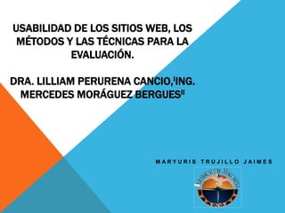 USABILIDAD DE LOS SITIOS WEB, LOS
MÉTODOS Y LAS TÉCNICAS PARA LA
EVALUACIÓN.
DRA. LILLIAM PERURENA CANCIO,IING.
MERCEDES MORÁGUEZ BERGUESII
M A R Y U R I S T R U J I L L O J A I M E S
 