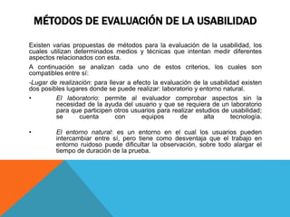 MÉTODOS DE EVALUACIÓN DE LA USABILIDAD
Existen varias propuestas de métodos para la evaluación de la usabilidad, los
cuales utilizan determinados medios y técnicas que intentan medir diferentes
aspectos relacionados con esta.
A continuación se analizan cada uno de estos criterios, los cuales son
compatibles entre sí:
-Lugar de realización: para llevar a efecto la evaluación de la usabilidad existen
dos posibles lugares donde se puede realizar: laboratorio y entorno natural.
• El laboratorio: permite al evaluador comprobar aspectos sin la
necesidad de la ayuda del usuario y que se requiera de un laboratorio
para que participen otros usuarios para realizar estudios de usabilidad;
se cuenta con equipos de alta tecnología.
• El entorno natural: es un entorno en el cual los usuarios pueden
intercambiar entre sí, pero tiene como desventaja que el trabajo en
entorno ruidoso puede dificultar la observación, sobre todo alargar el
tiempo de duración de la prueba.
 