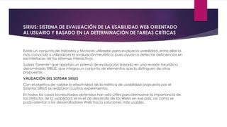 SIRIUS: SISTEMA DE EVALUACIÓN DE LA USABILIDAD WEB ORIENTADO
AL USUARIO Y BASADO EN LA DETERMINACIÓN DE TAREAS CRÍTICAS
Existe un conjunto de métodos y técnicas utilizadas para evaluar la usabilidad, entre ellas la
más conocida y utilizada es la evaluación heurística, pues ayuda a detectar deficiencias en
las interfaces de los sistemas interactivos.
Suárez Torrente5 que aportan un sistema de evaluación basado en una revisión heurística,
denominado SIRIUS, que integra un conjunto de elementos que lo distinguen de otras
propuestas.
VALIDACIÓN DEL SISTEMA SIRIUS
Con el objetivo de validar la efectividad de la métrica de usabilidad propuesta por el
Sistema SIRIUS se realizaron cuatros experimentos.
En todos los casos los resultados obtenidos han sido útiles para demostrar la importancia de
los atributos de la usabilidad, el nivel de desarrollo de las Webs en ese país, así como se
pudo orientar a los desarrolladores Web hacia soluciones más usables.
 