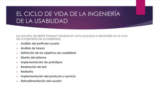 EL CICLO DE VIDA DE LA INGENIERÍA
DE LA USABILIDAD
Los estudios de Beltré Ferreras2 establecen ocho procesos a desarrollar en el ciclo
de la Ingeniería de la Usabilidad.
 Análisis del perfil del usuario
 Análisis de tareas
 Definición de los objetivos de usabilidad
 Diseño del sistema
 Implementación de prototipos
 Realización de test
 Rediseño
 Implementación del producto o servicio
 Retroalimentación del usuario
 