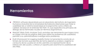 Herramientas
 PROKUS: software desarrollado por el Laboratorio del Instituto de Ingeniería
Humana e Industrial de la Universidad de Karlsruhe (Alemania) que mide la
usabilidad de un sistema basándose en la ergonomía como criterio de
calidad. Se basa en el estándar ISO 9241-10, que especifica los principios de
diálogo de las terminales visuales en términos ergonómicos.
 WebSAT (Web Static Analyzer Tool): prototipo de herramienta que inspecciona
el código html de las páginas Web para detectar problemas de usabilidad;
permite a los administradores investigar estos problemas.
 FLUD (Framework for Logging Usability Data): la herramienta consta de un
fichero de formato que permite de forma operativa analizar y registrar la
conducta de los usuarios en el sitio; permite una representación de la
interacción del usuario, y ofrece un soporte para examinar la usabilidad del
sitio Web.
 