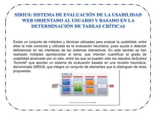 Existe un conjunto de métodos y técnicas utilizadas para evaluar la usabilidad, entre
ellas la más conocida y utilizada es la evaluación heurística, pues ayuda a detectar
deficiencias en las interfaces de los sistemas interactivos. En este sentido se han
realizado múltiples aportaciones al tema, que intentan cuantificar el grado de
usabilidad alcanzado por un sitio, entre las que se pueden citar los estudios deSuárez
Torrente5 que aportan un sistema de evaluación basado en una revisión heurística,
denominado SIRIUS, que integra un conjunto de elementos que lo distinguen de otras
propuestas.
 