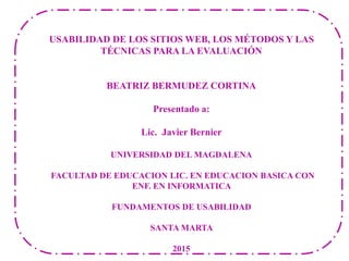 USABILIDAD DE LOS SITIOS WEB, LOS MÉTODOS Y LAS
TÉCNICAS PARA LA EVALUACIÓN
BEATRIZ BERMUDEZ CORTINA
Presentado a:
Lic. Javier Bernier
UNIVERSIDAD DEL MAGDALENA
FACULTAD DE EDUCACION LIC. EN EDUCACION BASICA CON
ENF. EN INFORMATICA
FUNDAMENTOS DE USABILIDAD
SANTA MARTA
2015
 