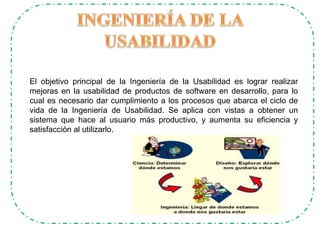 El objetivo principal de la Ingeniería de la Usabilidad es lograr realizar
mejoras en la usabilidad de productos de software en desarrollo, para lo
cual es necesario dar cumplimiento a los procesos que abarca el ciclo de
vida de la Ingeniería de Usabilidad. Se aplica con vistas a obtener un
sistema que hace al usuario más productivo, y aumenta su eficiencia y
satisfacción al utilizarlo.
 