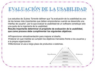 Los estudios de Suárez Torrente definen que "la evaluación de la usabilidad es una
de las tareas más importantes que deben emprenderse cuando se desarrolla una
interfaz de usuario", por lo que evaluar la usabilidad de un software constituye solo
una parte de la ingeniería de la usabilidad.
Resulta importante determinar el propósito de evaluación de la usabilidad,
que como proceso debe cumplimentar los siguientes objetivos:
Proporcionar retroalimentación para mejorar el diseño.
Valorar en qué medida se cumplen los objetivos marcados frente a los usuarios y
a la propia organización.
Monitorizar el uso a largo plazo de productos o sistemas.
 