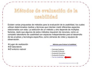 Existen varias propuestas de métodos para la evaluación de la usabilidad, los cuales
utilizan determinados medios y técnicas que intentan medir diferentes aspectos
relacionados con esta. La selección de un método u otro depende de múltiples
factores, dado que algunos de estos métodos requieren de recursos, como un
completo laboratorio de usabilidad con espacios independientes para el desarrollo
de las pruebas y tecnología específica, como cámaras de vídeo y equipos de
observación.
Lugar de realización
El laboratorio
El entorno natural
 