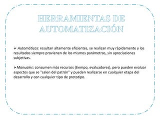  Automáticas: resultan altamente eficientes, se realizan muy rápidamente y los
resultados siempre provienen de los mismos parámetros, sin apreciaciones
subjetivas.
Manuales: consumen más recursos (tiempo, evaluadores), pero pueden evaluar
aspectos que se "salen del patrón" y pueden realizarse en cualquier etapa del
desarrollo y con cualquier tipo de prototipo.
 