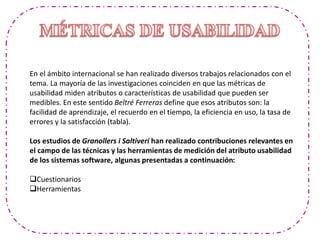 En el ámbito internacional se han realizado diversos trabajos relacionados con el
tema. La mayoría de las investigaciones coinciden en que las métricas de
usabilidad miden atributos o características de usabilidad que pueden ser
medibles. En este sentido Beltré Ferreras define que esos atributos son: la
facilidad de aprendizaje, el recuerdo en el tiempo, la eficiencia en uso, la tasa de
errores y la satisfacción (tabla).
Los estudios de Granollers i Saltiveri han realizado contribuciones relevantes en
el campo de las técnicas y las herramientas de medición del atributo usabilidad
de los sistemas software, algunas presentadas a continuación:
Cuestionarios
Herramientas
 