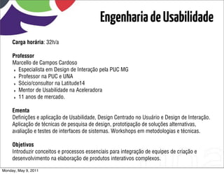 Engenharia de Usabilidade
     Carga horária: 32h/a

     Professor
     Marcello de Campos Cardoso
     ‣ Especialista em Design de Interação pela PUC MG
     ‣ Professor na PUC e UNA
     ‣ Sócio/consultor na Latitude14
     ‣ Mentor de Usabilidade na Aceleradora
     ‣ 11 anos de mercado.


     Ementa
     Deﬁnições e aplicação de Usabilidade, Design Centrado no Usuário e Design de Interação.
     Aplicação de técnicas de pesquisa de design, prototipação de soluções alternativas,
     avaliação e testes de interfaces de sistemas. Workshops em metodologias e técnicas.

     Objetivos
     Introduzir conceitos e processos essenciais para integração de equipes de criação e
     desenvolvimento na elaboração de produtos interativos complexos.

Monday, May 9, 2011
 