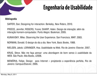 Engenharia de Usabilidade
     Bibliograﬁa

       SAFFER, Dan; Designing for interaction. Berkeley, New Riders, 2010.

       PREECE, Jennifer; ROGERS, Yvone; SHARP, Helen. Design de interação: além da
       interação homem-computador. Porto Alegre: Bookman, 2005.

       KUNIAVSKY, Mike. Observing the User Experience. San Francisco, MKP, 2003.

       NORMAN, Donald. O design do dia a dia. New York, Basic Books, 1988.

       NIELSEN, Jakob. LORANGER, Hoa. Usabilidade na Web. Rio de Janeiro: Elsevier, 2007.

       KRUG, Steve. Não me faça pensar: uma abordagem de bom senso à usabilidade da
       WEB. São Paulo: Alta Books, c2006.

       MEMÓRIA, Felipe. Design para Internet – projetando a experiência perfeita, Rio de
       Janeiro: Campus/Elsevier, 2005.



Monday, May 9, 2011
 