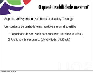 O que é usabilidade mesmo?
    Segundo Jeffrey Rubin (Handbook of Usability Testing):

    Um conjunto de quatro fatores reunidos em um dispositivo:

         1.Capacidade de ser usado com sucesso; (utilidade, eﬁcácia)
         2.Facilidade de ser usado; (objetividade, eﬁciência)




Monday, May 9, 2011
 