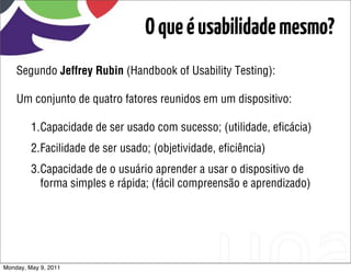 O que é usabilidade mesmo?
    Segundo Jeffrey Rubin (Handbook of Usability Testing):

    Um conjunto de quatro fatores reunidos em um dispositivo:

         1.Capacidade de ser usado com sucesso; (utilidade, eﬁcácia)
         2.Facilidade de ser usado; (objetividade, eﬁciência)
         3.Capacidade de o usuário aprender a usar o dispositivo de
           forma simples e rápida; (fácil compreensão e aprendizado)




Monday, May 9, 2011
 