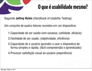 O que é usabilidade mesmo?
    Segundo Jeffrey Rubin (Handbook of Usability Testing):

    Um conjunto de quatro fatores reunidos em um dispositivo:

         1.Capacidade de ser usado com sucesso; (utilidade, eﬁcácia)
         2.Facilidade de ser usado; (objetividade, eﬁciência)
         3.Capacidade de o usuário aprender a usar o dispositivo de
           forma simples e rápida; (fácil compreensão e aprendizado)
         4.Provocar satisfação visual ao usuário (experiência)




Monday, May 9, 2011
 
