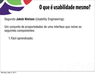 O que é usabilidade mesmo?
    Segundo Jakob Nielsen (Usability Engineering):

    Um conjunto de proporiedades de uma interface que reúne os
    seguintes componentes:

         1.Fácil aprendizado;




Monday, May 9, 2011
 