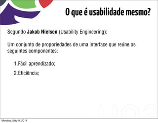 O que é usabilidade mesmo?
    Segundo Jakob Nielsen (Usability Engineering):

    Um conjunto de proporiedades de uma interface que reúne os
    seguintes componentes:

         1.Fácil aprendizado;
         2.Eﬁciência;




Monday, May 9, 2011
 