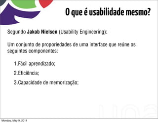 O que é usabilidade mesmo?
    Segundo Jakob Nielsen (Usability Engineering):

    Um conjunto de proporiedades de uma interface que reúne os
    seguintes componentes:

         1.Fácil aprendizado;
         2.Eﬁciência;
         3.Capacidade de memorização;




Monday, May 9, 2011
 