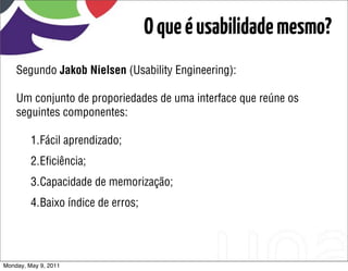 O que é usabilidade mesmo?
    Segundo Jakob Nielsen (Usability Engineering):

    Um conjunto de proporiedades de uma interface que reúne os
    seguintes componentes:

         1.Fácil aprendizado;
         2.Eﬁciência;
         3.Capacidade de memorização;
         4.Baixo índice de erros;




Monday, May 9, 2011
 